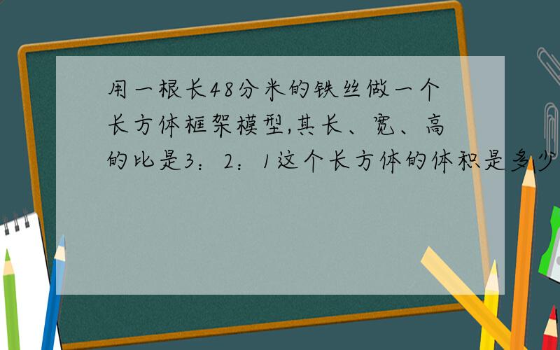 用一根长48分米的铁丝做一个长方体框架模型,其长、宽、高的比是3：2：1这个长方体的体积是多少(必须比例比例解啊、必须快