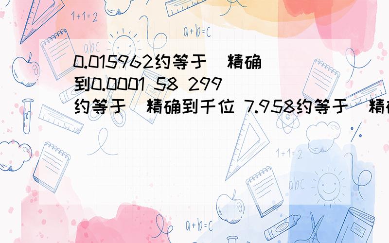 0.015962约等于[精确到0.0001 58 299约等于[精确到千位 7.958约等于[精确到0.1