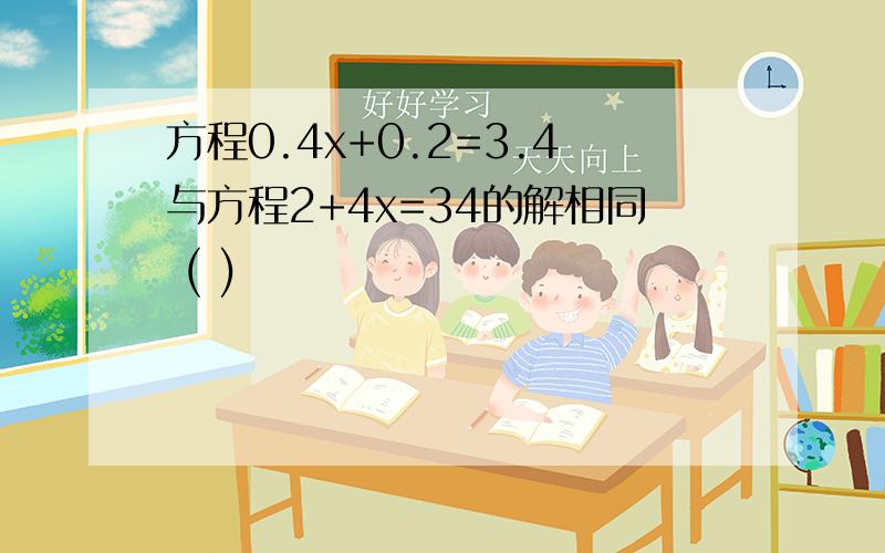 方程0.4x+0.2=3.4与方程2+4x=34的解相同 ( )