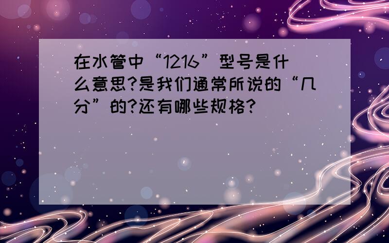 在水管中“1216”型号是什么意思?是我们通常所说的“几分”的?还有哪些规格?