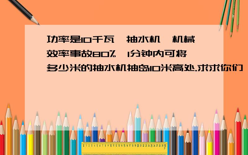 功率是10千瓦恴抽水机,机械效率事故80%,1分钟内可将多少米的抽水机抽岛10米高处.求求你们叻.快帮我做做.