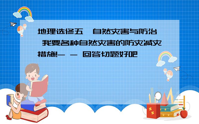 地理选修五《自然灾害与防治》 我要各种自然灾害的防灾减灾措施!- - 回答切题好吧