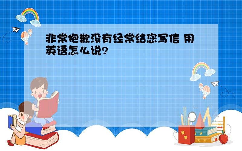 非常抱歉没有经常给您写信 用英语怎么说?