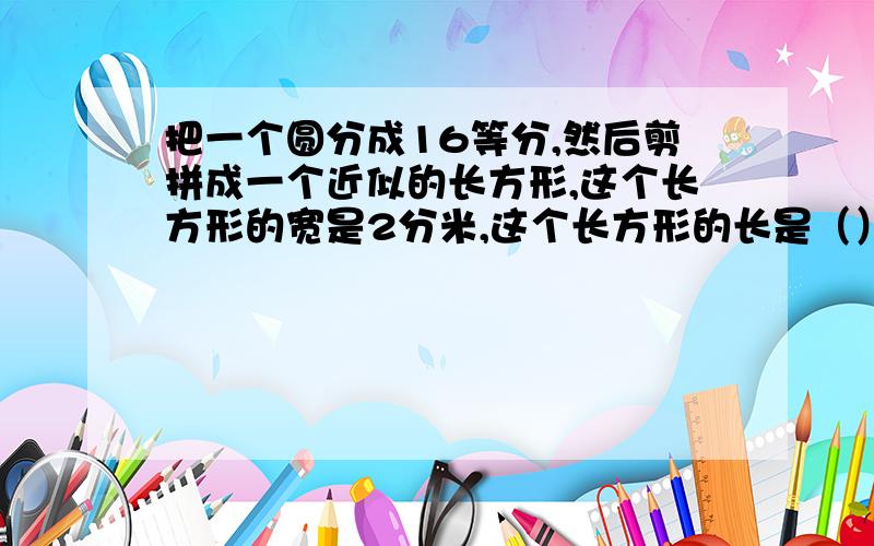 把一个圆分成16等分,然后剪拼成一个近似的长方形,这个长方形的宽是2分米,这个长方形的长是（）分米