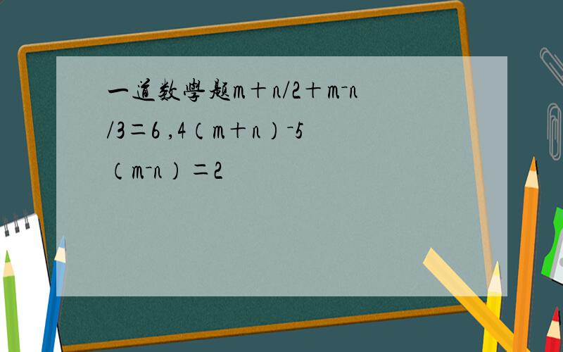 一道数学题m＋n/2＋m－n/3＝6 ,4（m＋n）－5（m－n）＝2