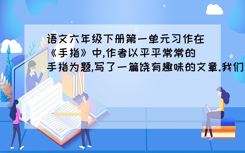 语文六年级下册第一单元习作在《手指》中,作者以平平常常的手指为题,写了一篇饶有趣味的文章.我们身边也有许多普通的事物值得写,选择一个使你有说感触的事物写一写,要写清楚事物的