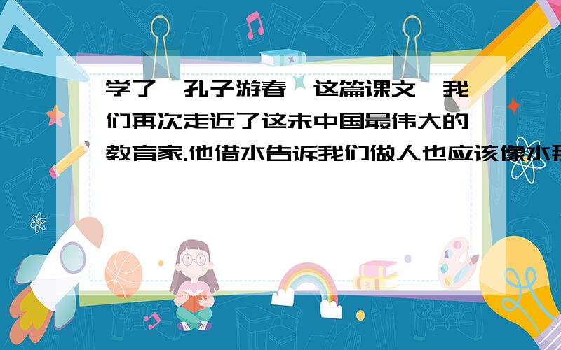 学了《孔子游春》这篇课文,我们再次走近了这未中国最伟大的教育家.他借水告诉我们做人也应该像水那样有（）、（）、（）、（）.放下课文,我会想起他的名言：1.（）2.（）.我会用（）