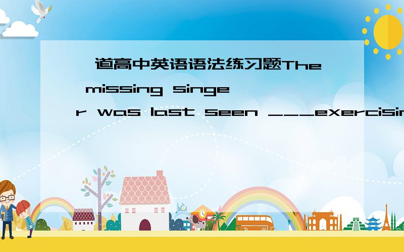 一道高中英语语法练习题The missing singer was last seen ___exercising__ the voice close to the bridge .为什么不用to exercise