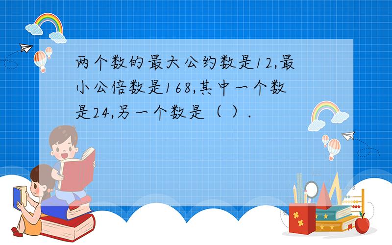 两个数的最大公约数是12,最小公倍数是168,其中一个数是24,另一个数是（ ）.