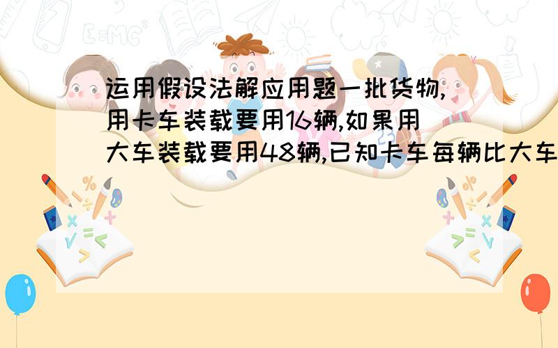 运用假设法解应用题一批货物,用卡车装载要用16辆,如果用大车装载要用48辆,已知卡车每辆比大车每辆多装4吨,问这批货物有多少吨?