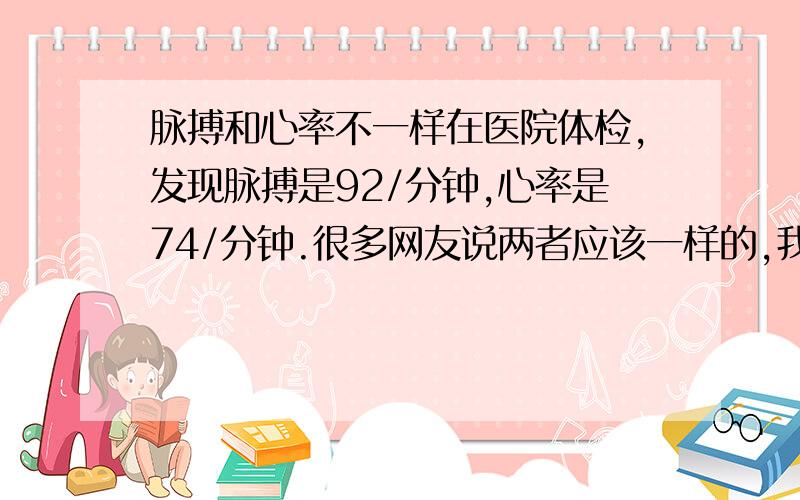 脉搏和心率不一样在医院体检,发现脉搏是92/分钟,心率是74/分钟.很多网友说两者应该一样的,我的为什么不一样啊?脉搏是测血压的机器,测出来的,把手臂伸进去,过两分钟就出血压和脉搏数据