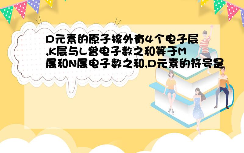 D元素的原子核外有4个电子层,K层与L曾电子数之和等于M层和N层电子数之和,D元素的符号是