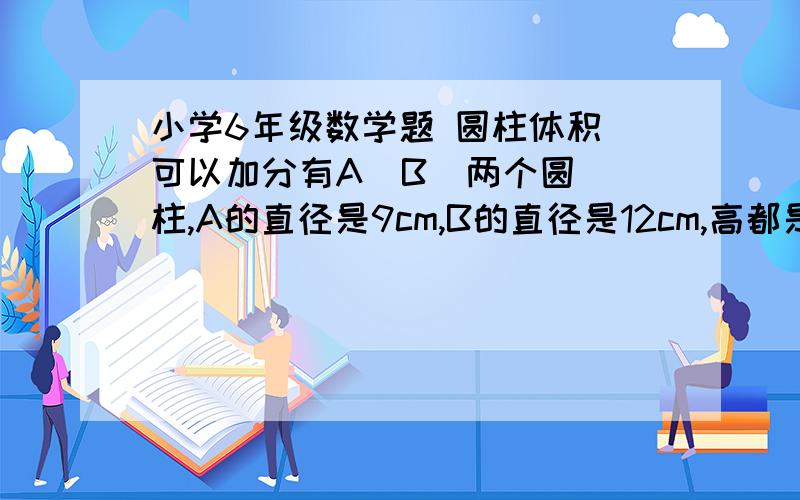 小学6年级数学题 圆柱体积 可以加分有A  B  两个圆柱,A的直径是9cm,B的直径是12cm,高都是15cm,如果A装满水后倒入B中,B中的水深（  ）cm. 求水深  写理由  算式  好的加分