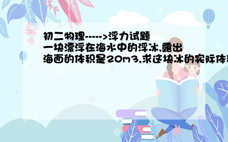 初二物理----->浮力试题一块漂浮在海水中的浮冰,露出海面的体积是20m3,求这块冰的实际体积.(冰密度=0.85×10^3/m^3)..莫灌水...