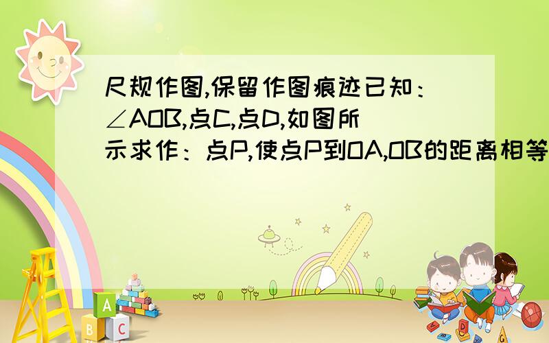 尺规作图,保留作图痕迹已知：∠AOB,点C,点D,如图所示求作：点P,使点P到OA,OB的距离相等,并且点P到点C,点D的距离也相等.