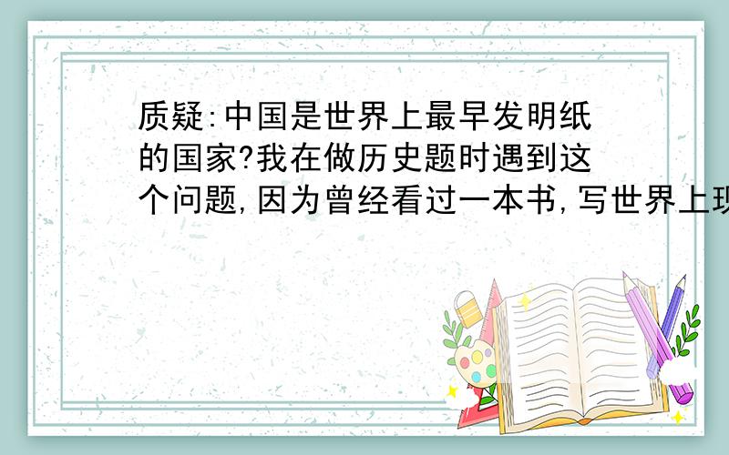 质疑:中国是世界上最早发明纸的国家?我在做历史题时遇到这个问题,因为曾经看过一本书,写世界上现存最早的纸是古埃及的莎草纸,大约是在公元前3000年,而三皇五帝是在公元前3000年到公元