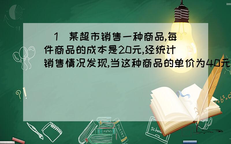 （1）某超市销售一种商品,每件商品的成本是20元,经统计销售情况发现,当这种商品的单价为40元时,每天可销售200件.在此基础上,假设这种商品的单价每降低1元,每天就会多售出20件.设这种商品