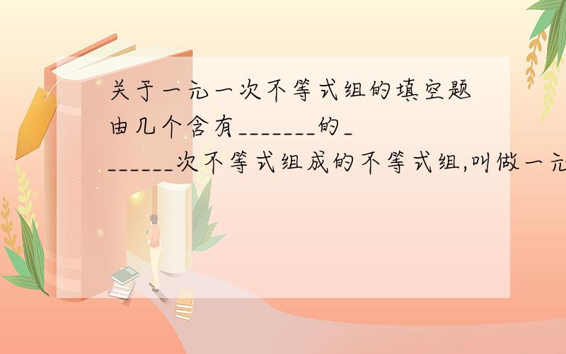 关于一元一次不等式组的填空题由几个含有_______的_______次不等式组成的不等式组,叫做一元一次不等式组.