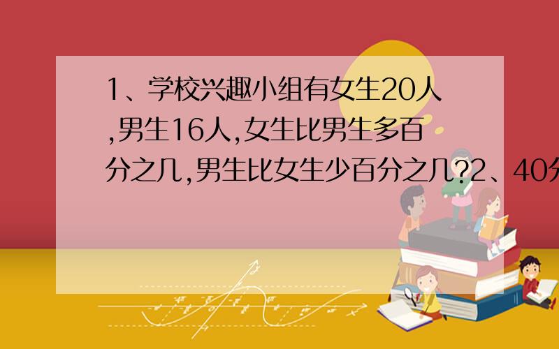 1、学校兴趣小组有女生20人,男生16人,女生比男生多百分之几,男生比女生少百分之几?2、40分是1时的百分之几?3、某厂计划完成工业产值500万元,实际完成了600万元,增产了百分之几