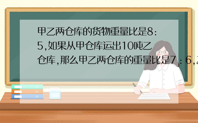 甲乙两仓库的货物重量比是8:5,如果从甲仓库运出10吨乙仓库,那么甲乙两仓库的重量比是7：6,乙仓库现在有少吨货物?