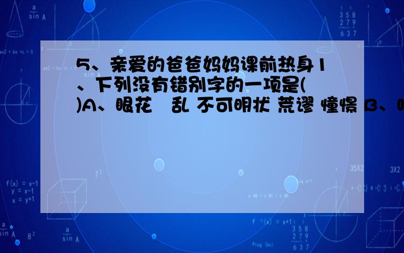 5、亲爱的爸爸妈妈课前热身1、下列没有错别字的一项是( )A、眼花瞭乱 不可明状 荒谬 憧憬 B、响彻云霄 头发班白 屏障 屹立C、杀戮 荡然无存 赃物 荒谬 D、憧憬 月明风清 寒襟 张皇失错2、