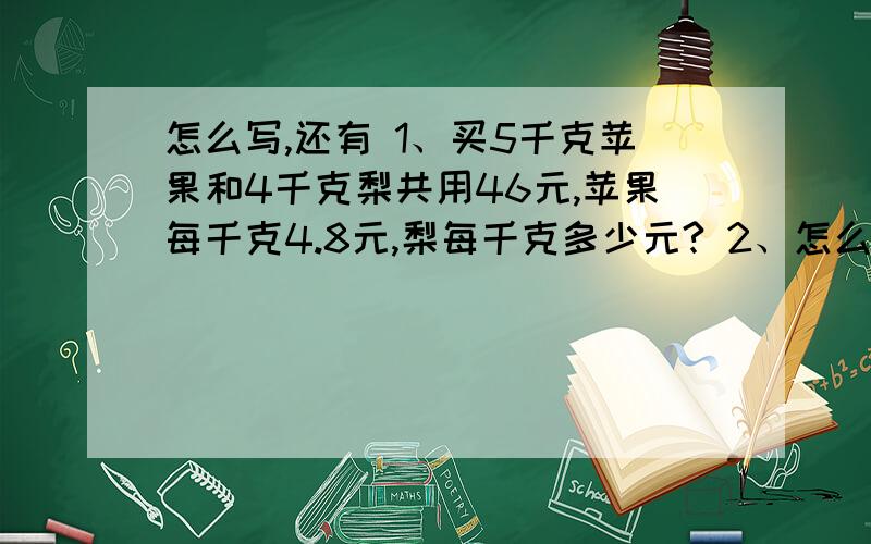 怎么写,还有 1、买5千克苹果和4千克梨共用46元,苹果每千克4.8元,梨每千克多少元? 2、怎么写,还有1、买5千克苹果和4千克梨共用46元,苹果每千克4.8元,梨每千克多少元?  2、卡车每小时行45千米,