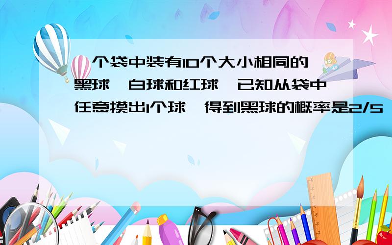 一个袋中装有10个大小相同的黑球、白球和红球,已知从袋中任意摸出1个球,得到黑球的概率是2/5 ；一个袋中装有10个大小相同的黑球、白球和红球,已知从袋中任意摸出1个球,得到黑球的概率