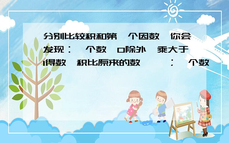 分别比较积和第一个因数,你会发现：一个数【0除外】乘大于1得数,积比原来的数【 】；一个数【 】零除外乘小于1的数,积比原来的数【 】