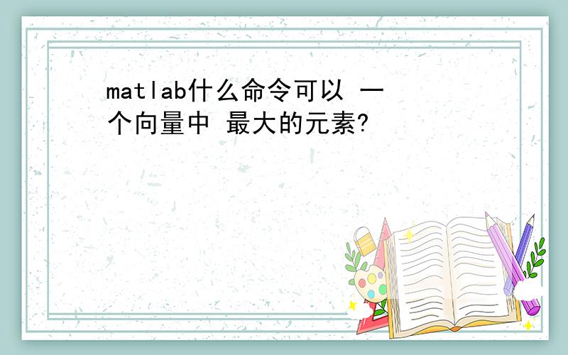 matlab什么命令可以 一个向量中 最大的元素?