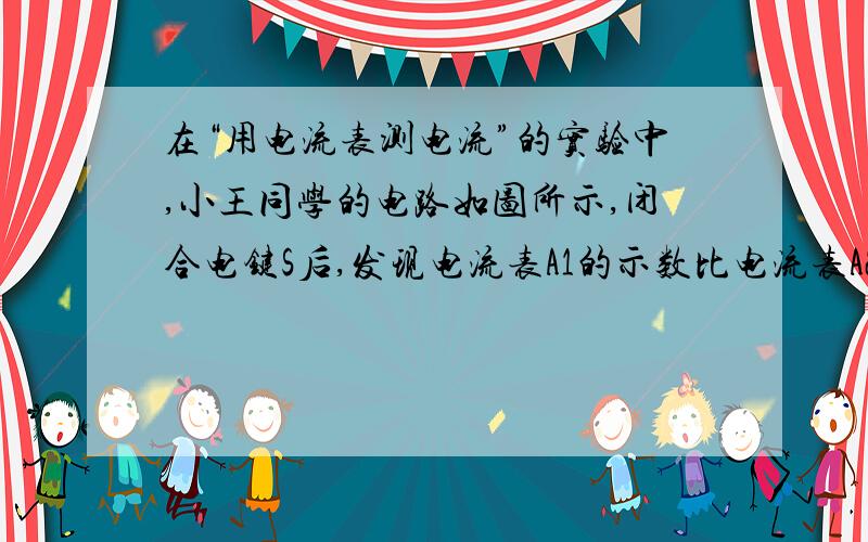 在“用电流表测电流”的实验中,小王同学的电路如图所示,闭合电键S后,发现电流表A1的示数比电流表A2的示数要大一些.于是他猜想：当电流通过灯泡时,由于灯泡要消耗电能,所以电流在流动