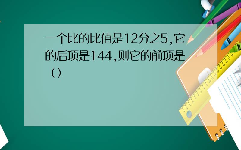 一个比的比值是12分之5,它的后项是144,则它的前项是（）