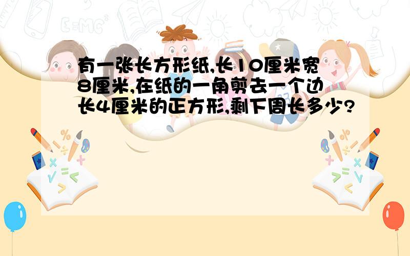 有一张长方形纸,长10厘米宽8厘米,在纸的一角剪去一个边长4厘米的正方形,剩下周长多少?