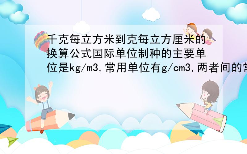 千克每立方米到克每立方厘米的换算公式国际单位制种的主要单位是kg/m3,常用单位有g/cm3,两者间的常用公式----