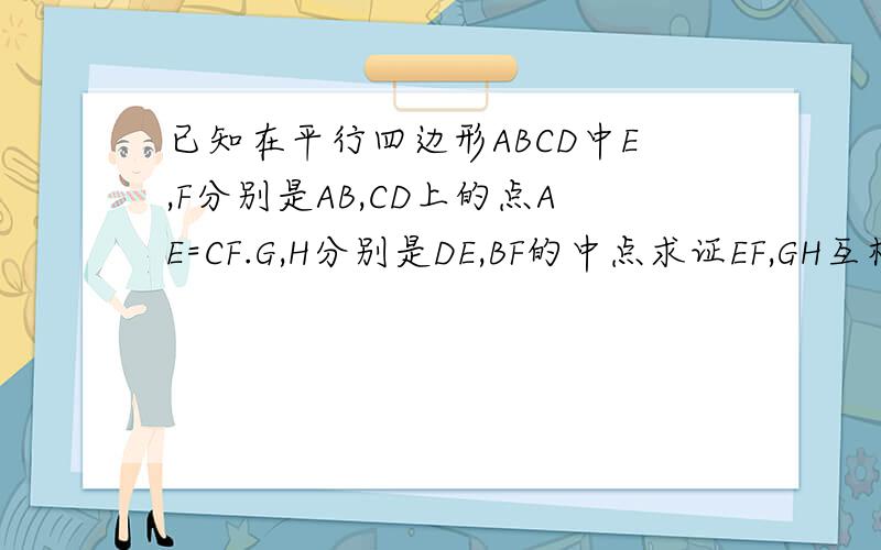 已知在平行四边形ABCD中E,F分别是AB,CD上的点AE=CF.G,H分别是DE,BF的中点求证EF,GH互相平分