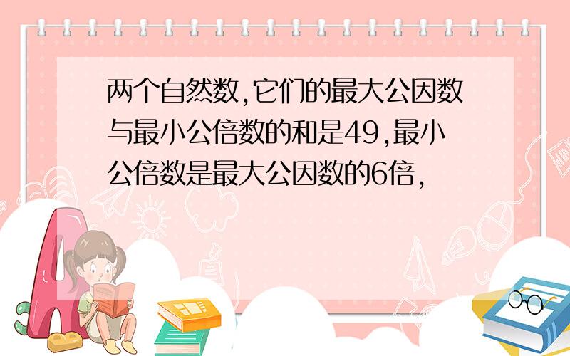 两个自然数,它们的最大公因数与最小公倍数的和是49,最小公倍数是最大公因数的6倍,