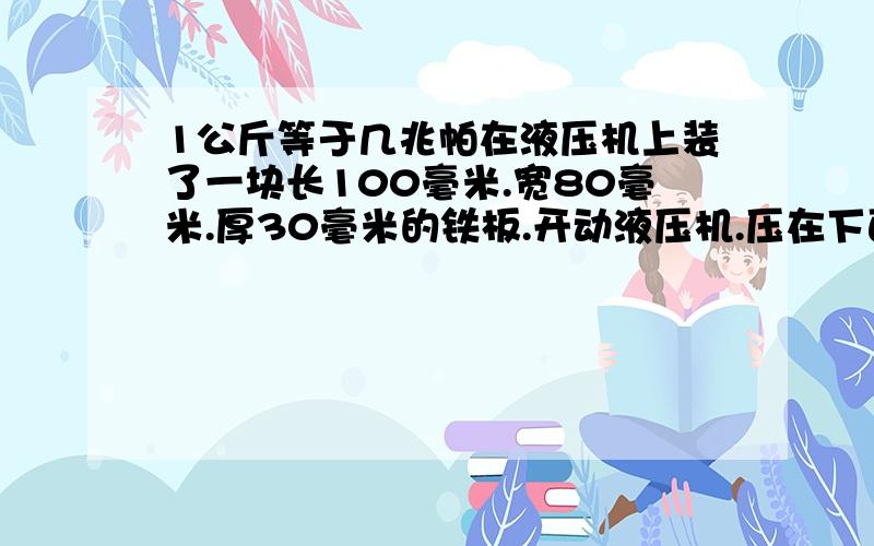 1公斤等于几兆帕在液压机上装了一块长100毫米.宽80毫米.厚30毫米的铁板.开动液压机.压在下面一块长60毫米.宽40毫米.厚20毫米的铁板上.此时我把压力调到1兆帕.请问下面铁板承受多少压力.