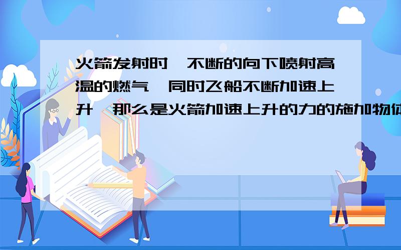 火箭发射时,不断的向下喷射高温的燃气,同时飞船不断加速上升,那么是火箭加速上升的力的施加物体是什么