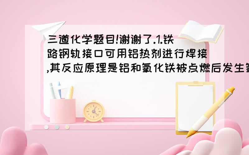 三道化学题目!谢谢了.1.铁路钢轨接口可用铝热剂进行焊接,其反应原理是铝和氧化铁被点燃后发生氧化还原反应得到铁,同时放出大量的热使铁熔化而起焊接作用,有关的化学方程式是____________