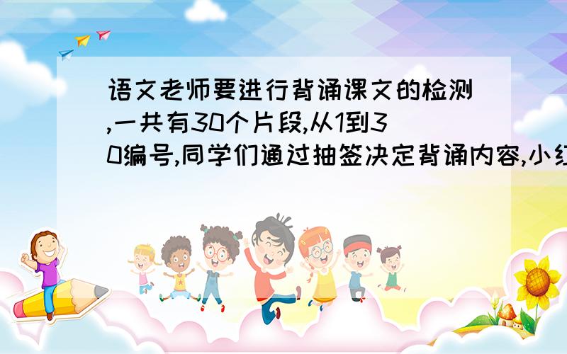 语文老师要进行背诵课文的检测,一共有30个片段,从1到30编号,同学们通过抽签决定背诵内容,小红对其中的5个片段不熟练,如果小红第一个抽签,她抽到不熟练片段的可能性是（ ）.如果小红第20