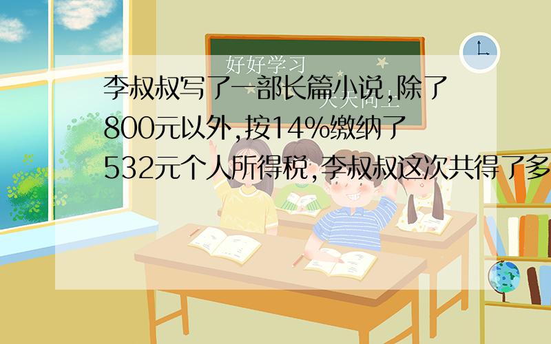 李叔叔写了一部长篇小说,除了800元以外,按14%缴纳了532元个人所得税,李叔叔这次共得了多少元稿费?