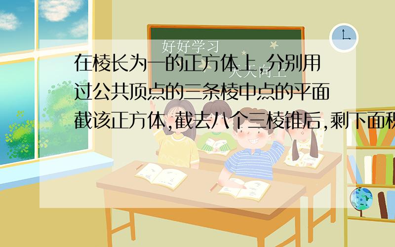 在棱长为一的正方体上,分别用过公共顶点的三条棱中点的平面截该正方体,截去八个三棱锥后,剩下面积是...在棱长为一的正方体上,分别用过公共顶点的三条棱中点的平面截该正方体,截去八