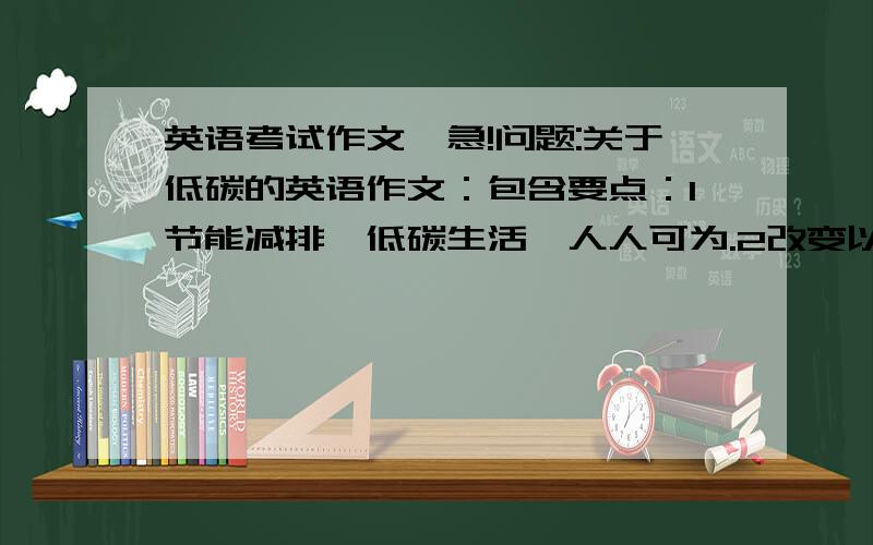 英语考试作文,急!问题:关于低碳的英语作文：包含要点：1节能减排,低碳生活,人人可为.2改变以往的家庭生活习惯.3出行用公共交通工具或自行车.不少于120字