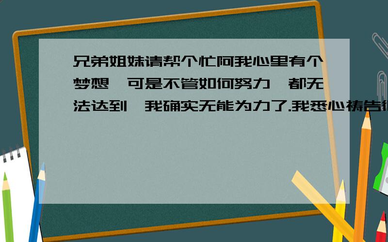 兄弟姐妹请帮个忙阿我心里有个梦想,可是不管如何努力,都无法达到,我确实无能为力了.我悉心祷告很长很长很长时间,但是也没有果效,甚至越来越糟.请问,是不是神在默示我该另选他路?我该