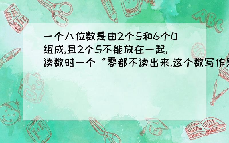 一个八位数是由2个5和6个0组成,且2个5不能放在一起,读数时一个“零都不读出来,这个数写作是多少,读作多少,四舍五入到万位约是多少”