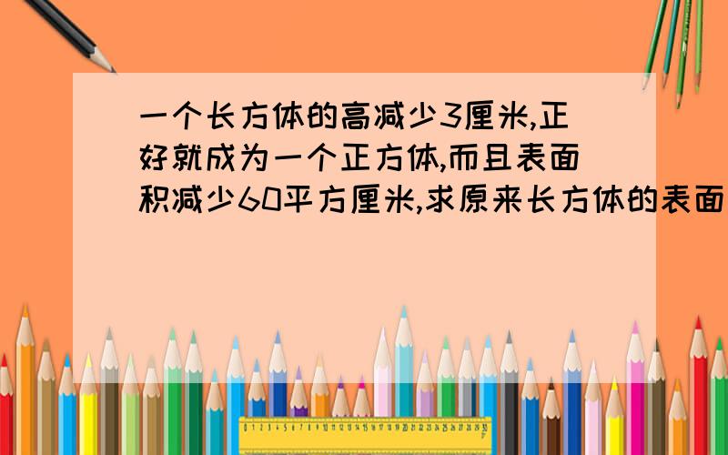 一个长方体的高减少3厘米,正好就成为一个正方体,而且表面积减少60平方厘米,求原来长方体的表面积