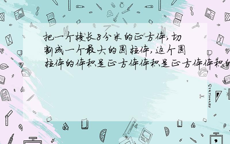 把一个棱长8分米的正方体,切割成一个最大的圆柱体,这个圆柱体的体积是正方体体积是正方体体积的（）％要式子和思路,