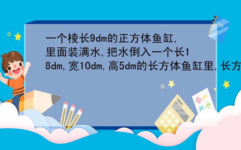 一个棱长9dm的正方体鱼缸,里面装满水,把水倒入一个长18dm,宽10dm,高5dm的长方体鱼缸里,长方体鱼缸里水深多少