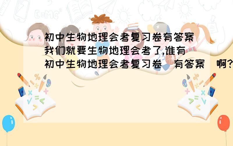 初中生物地理会考复习卷有答案我们就要生物地理会考了,谁有初中生物地理会考复习卷（有答案）啊?我们想复习复习!谢谢!