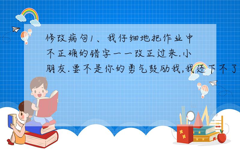 修改病句1、我仔细地把作业中不正确的错字一一改正过来.小朋友.要不是你的勇气鼓励我,我还下不了决心哩!