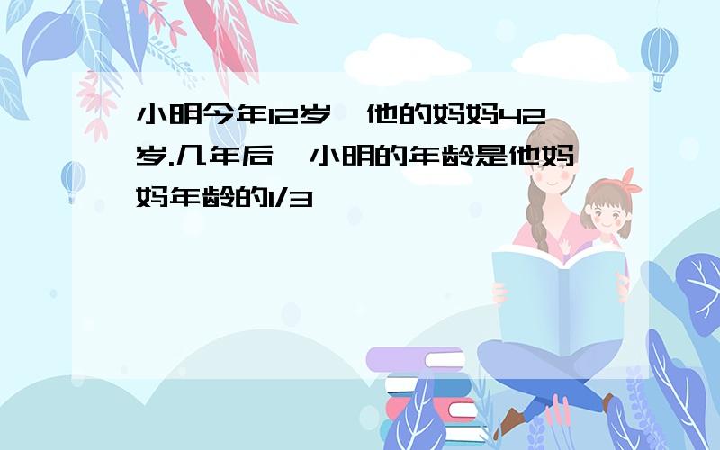 小明今年12岁,他的妈妈42岁.几年后,小明的年龄是他妈妈年龄的1/3